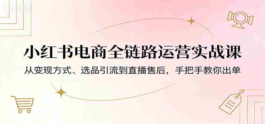 小红书电商全链路运营实战课：从变现方式、选品引流到直播售后，手把手教你出单-湘创网