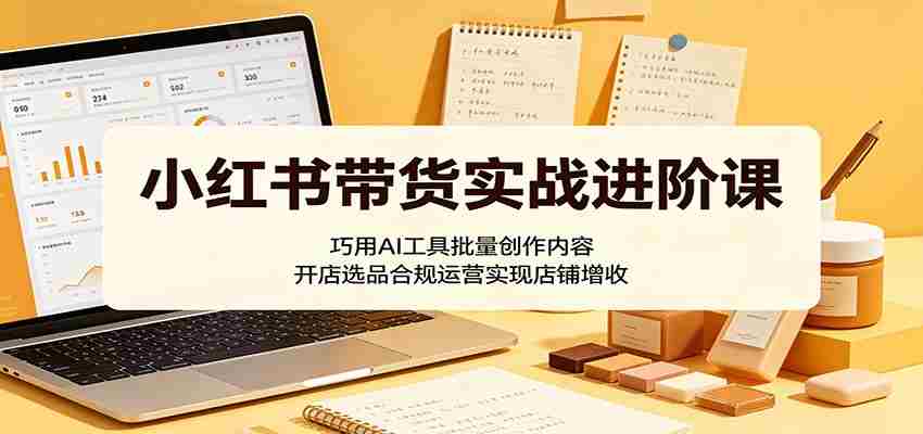 小红书带货实战进阶课：巧用AI工具批量创作内容，开店选品合规运营实现店铺增收-湘创网