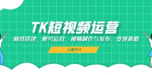 (13082期)TK短视频运营:网络搭建、账号运营、视频制作与发布、变现策略-湘创网