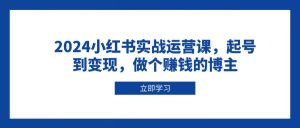 2024小红书实战运营课,起号到变现,做个赚钱的博主-湘创网