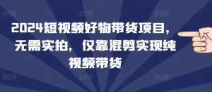 2024短视频好物带货项目,无需实拍,仅靠混剪实现纯视频带货-湘创网