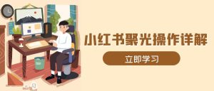 (13792期)小红书聚光操作详解,涵盖素材、开户、定位、计划搭建等全流程实操-湘创网