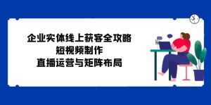 (12966期)企业实体线上获客全攻略:短视频制作、直播运营与矩阵布局-湘创网
