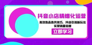 (13646期)抖音小店精细化运营:高效选品选类技巧,抖店引流新玩法,实现销量倍增-湘创网
