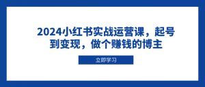 (13841期)2024小红书实战运营课,起号到变现,做个赚钱的博主-湘创网