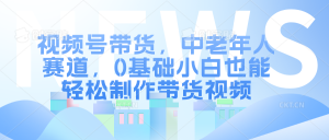 视频号带货,中老年人赛道,0基础小白也能轻松制作带货视频-湘创网