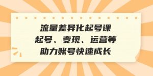 (12911期)流量差异化起号课:起号、变现、运营等,助力账号快速成长-湘创网