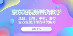 京东短视频带货教学:选品、剪辑、审核、发布,全方位提升你的带货能力-湘创网