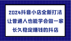 2024抖音小店全新打法,让普通人也能学会做一家长久稳定赚钱的抖店(更新)-湘创网