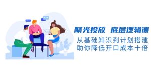 (13844期)聚光投放 底层逻辑课,从基础知识到计划搭建,助你降低开口成本十倍-湘创网