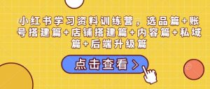 小红书学习资料训练营,选品篇+账号搭建篇+店铺搭建篇+内容篇+私域篇+后端升级篇-湘创网