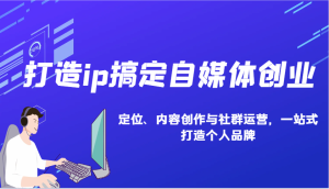 打造ip搞定自媒体创业:IP定位、内容创作与社群运营,一站式打造个人品牌-湘创网
