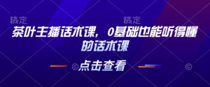 茶叶主播话术课,0基础也能听得懂的话术课-湘创网