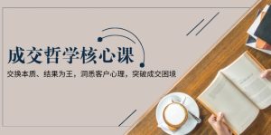 (13932期)成交哲学课,交换本质、结果为王,洞悉客户心理,突破成交困境-湘创网