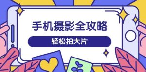 手机摄影全攻略,从拍摄到剪辑,训练营带你玩转短视频,轻松拍大片-湘创网