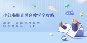 (14114期)小红书聚光后台教学全攻略,功能、逻辑深度解析,助你掌握推广技巧-湘创网