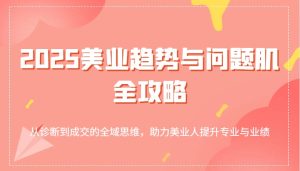 2025美业趋势与问题肌全攻略：从诊断到成交的全域思维，助力美业人提升专业与业绩-湘创网