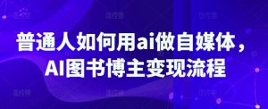 普通人如何用ai做自媒体,AI图书博主变现流程-湘创网