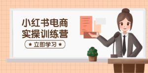 小红书电商实操训练营:涵盖开店、选品、笔记制作等,助你快速上手-湘创网