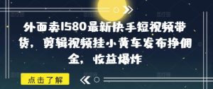 外面卖1580最新快手短视频带货,剪辑视频挂小黄车发布挣佣金,收益爆炸-湘创网