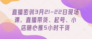 直播密训3月21~22日现场课,直播带货、起号、小店随心推5小时干货-湘创网