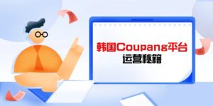 (14214期)Coupang平台运营秘籍,酷胖卖家必修课,助力卖家提升平台竞争力-湘创网