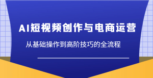 AI短视频创作与电商运营,从基础操作到高阶技巧的全流程-湘创网
