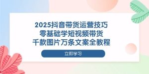 2025抖音带货运营技巧,零基础学短视频带货,千款图片万条文案全教程-湘创网