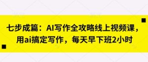 七步成篇:AI写作全攻略线上视频课,用ai搞定写作,每天早下班2小时-湘创网