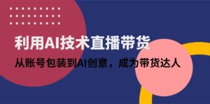 (14534期)利用AI技术直播带货:从账号包装到AI创意,成为带货达人-湘创网
