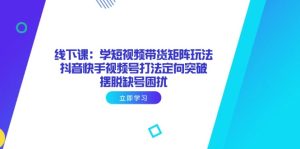(14433期)线下课:学短视频带货矩阵玩法 抖音快手视频号打法定向突破,摆脱缺号困扰-湘创网