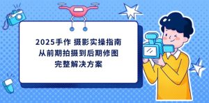 (14270期)2025手作 摄影实操指南,从前期拍摄到后期修图的完整解决方案-湘创网