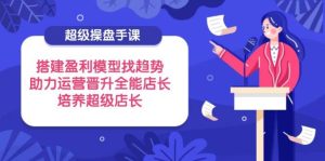 超级操盘手课,搭建盈利模型找趋势,助力运营晋升全能店长,培养超级店长-湘创网