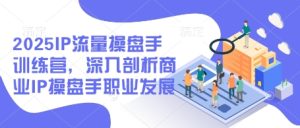 2025IP流量操盘手训练营,深入剖析商业IP操盘手职业发展-湘创网