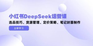 小红书DeepSeek运营课,选品技巧、货源管理、定价策略、笔记封面制作-湘创网