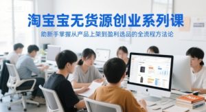 淘宝无货源创业系列课,助新手掌握从产品上架到盈利选品的全流程方法论-湘创网