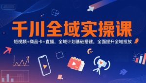 千川全域实操课,短视频+商品卡+直播,全域计划基础搭建,全面提升全域投放-湘创网