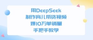 用DeepSeek制作育儿带货视频,手把手教学,爆10W单销量-湘创网
