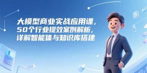 (15274期)大模型商业实战应用课,50个行业提效案例解析,详解智能体与知识库搭建-湘创网