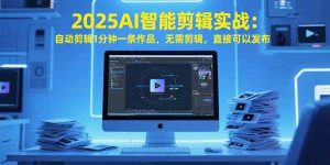 (15504期)2025AI智能剪辑实战:自动剪辑1分钟一条作品,无需剪辑,直接可以发布-湘创网