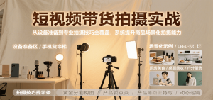 短视频带货拍摄实战,从设备准备到专业拍摄技巧全覆盖,系统提升商品场景化拍摄能力-湘创网