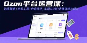 (15794期)Ozon平台运营课:选品策略+定价工具+内容优化,实现从0到1店铺搭建与增长-湘创网