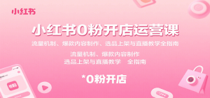 小红书0粉开店运营课:流量机制、爆款内容制作、选品上架与直播教学全指南-湘创网