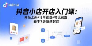 (15947期)抖音小店开店入门课:商品上架+订单管理+物流设置,新手7天快速起店-湘创网