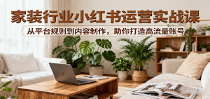 小红书家装行业运营实战课:从平台规则到内容制作,助你打造高流量账号-湘创网