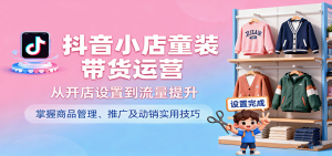 抖音小店童装带货运营,从开店设置到流量提升,掌握商品管理、推广及动销实用技巧-湘创网