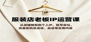 服装店老板IP运营课,从店铺模型到个人IP,账号定位、流量密码及店设、品设等实用内容-湘创网