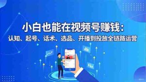 (16626期)小白也能在视频号赚钱:认知、起号、话术、选品、开播到投放全链路运营-湘创网