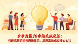 （16465期）步步为赢10步绝杀成交法：构建完整的销售思维体系，掌握高效成交核心心法-湘创网