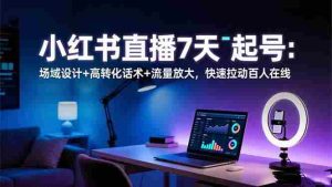 (16537期)小红书直播7天起号:场域设计+高转化话术+流量放大,快速拉动百人在线-湘创网